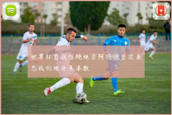 世界杯首战惊艳绝杀阿玛德坚定表态我们绝非来凑数