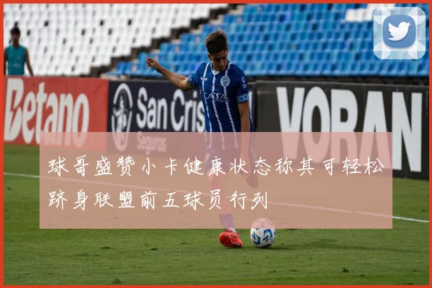 球哥盛赞小卡健康状态称其可轻松跻身联盟前五球员行列