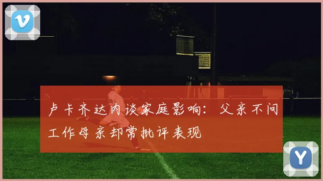卢卡齐达内谈家庭影响：父亲不问工作母亲却常批评表现