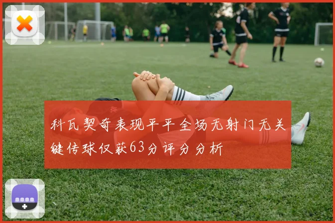 科瓦契奇表现平平全场无射门无关键传球仅获63分评分分析