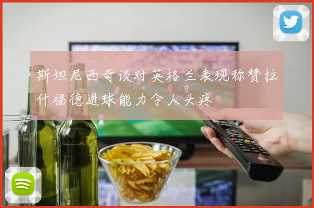 斯坦尼西奇谈对英格兰表现称赞拉什福德进球能力令人头疼