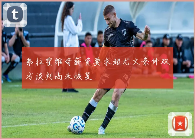 弗拉霍维奇薪资要求超尤文条件双方谈判尚未恢复