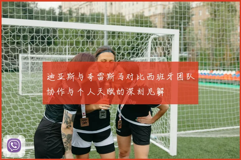 迪亚斯与夸雷斯马对比西班牙团队协作与个人天赋的深刻见解