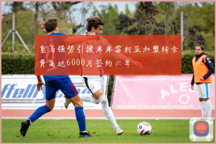 皇马强势引援库库雷利亚加盟转会费高达6000万签约六年