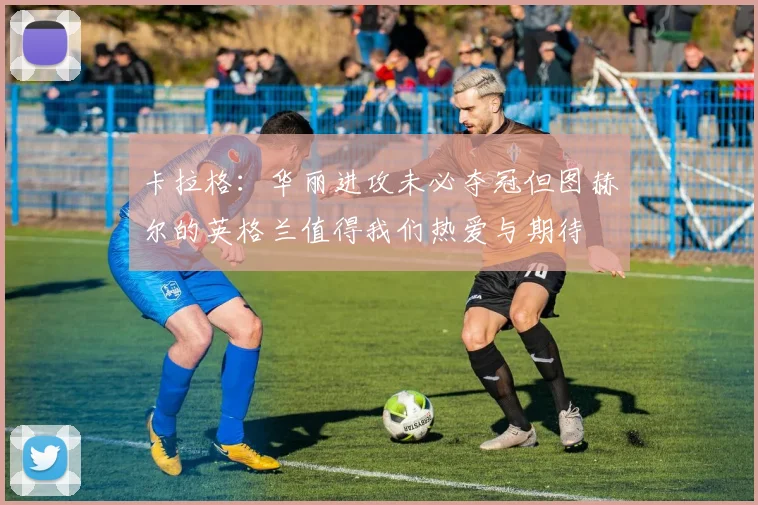 卡拉格：华丽进攻未必夺冠但图赫尔的英格兰值得我们热爱与期待
