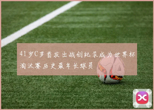41岁C罗首发出战创纪录成为世界杯淘汰赛历史最年长球员