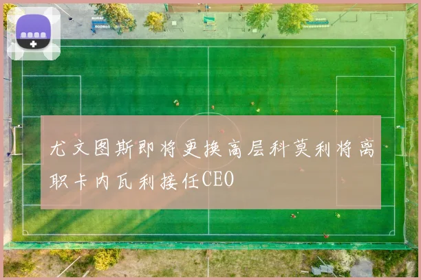尤文图斯即将更换高层科莫利将离职卡内瓦利接任CEO