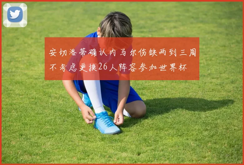 安切洛蒂确认内马尔伤缺两到三周不考虑更换26人阵容参加世界杯
