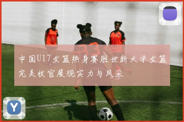 中国U17女篮热身赛胜世新大学女篮完美收官展现实力与风采