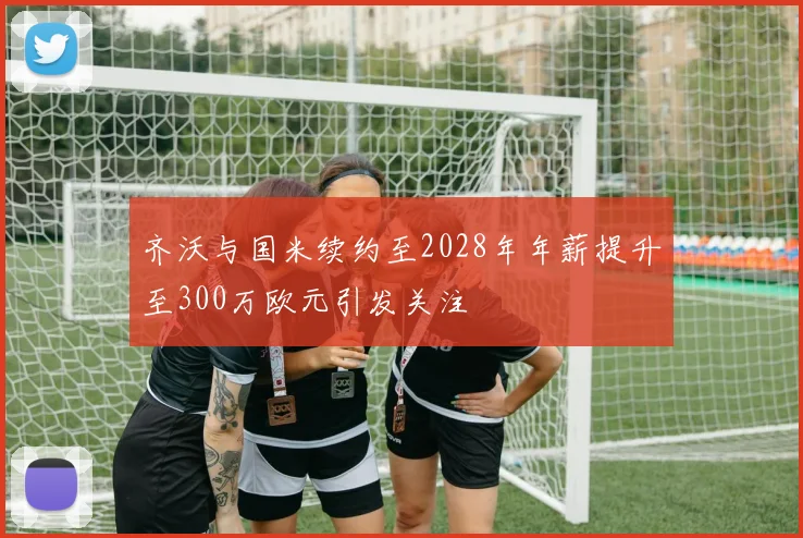 齐沃与国米续约至2028年年薪提升至300万欧元引发关注