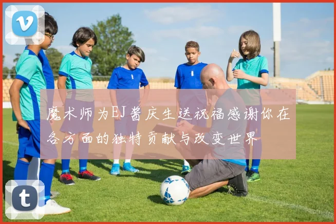 魔术师为EJ酱庆生送祝福感谢你在各方面的独特贡献与改变世界
