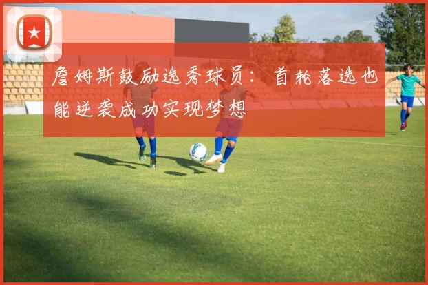 詹姆斯鼓励选秀球员：首轮落选也能逆袭成功实现梦想