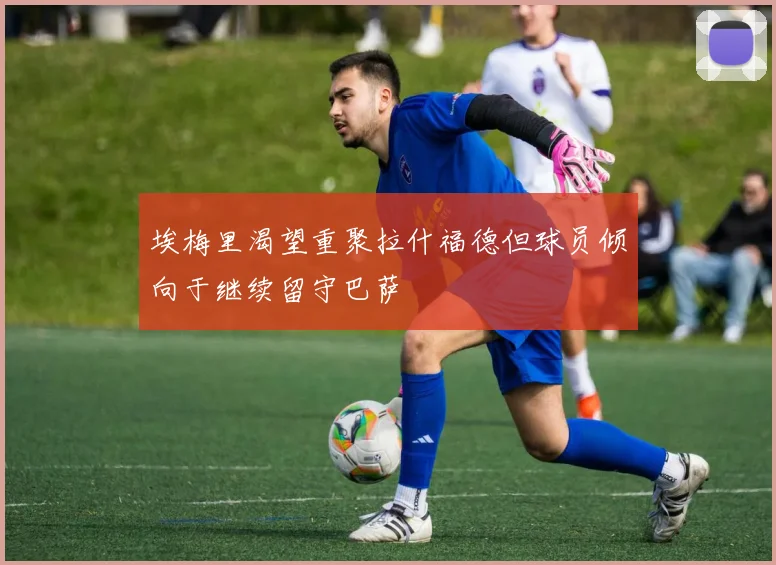 埃梅里渴望重聚拉什福德但球员倾向于继续留守巴萨