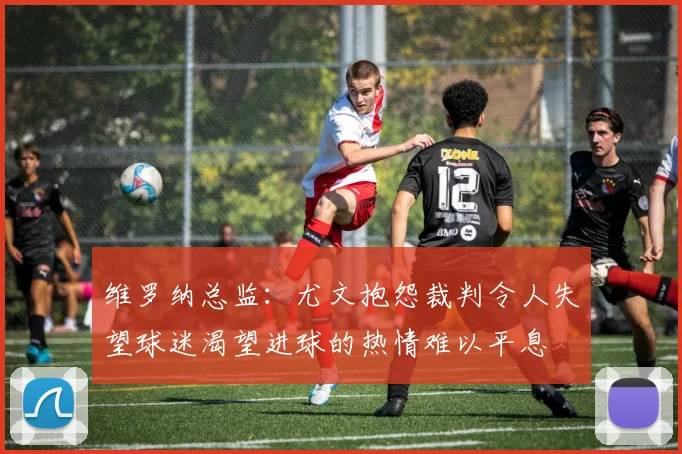 维罗纳总监：尤文抱怨裁判令人失望球迷渴望进球的热情难以平息